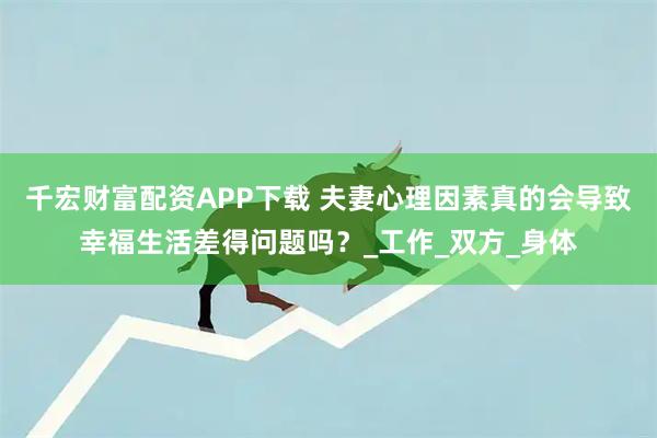 千宏财富配资APP下载 夫妻心理因素真的会导致幸福生活差得问题吗？_工作_双方_身体