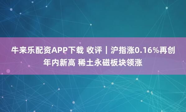 牛来乐配资APP下载 收评｜沪指涨0.16%再创年内新高 稀土永磁板块领涨