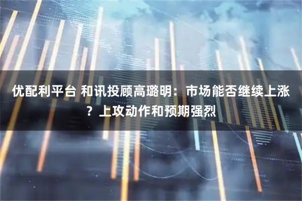 优配利平台 和讯投顾高璐明：市场能否继续上涨？上攻动作和预期强烈