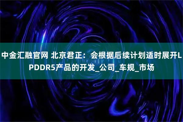 中金汇融官网 北京君正：会根据后续计划适时展开LPDDR5产品的开发_公司_车规_市场