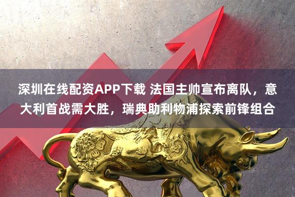 深圳在线配资APP下载 法国主帅宣布离队，意大利首战需大胜，瑞典助利物浦探索前锋组合