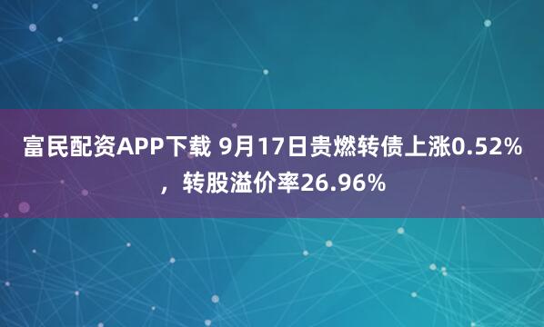 富民配资APP下载 9月17日贵燃转债上涨0.52%，转股溢价率26.96%