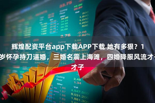 辉煌配资平台app下载APP下载 她有多狠？14岁怀孕持刀逼婚，三婚名震上海滩，四婚降服风流才子