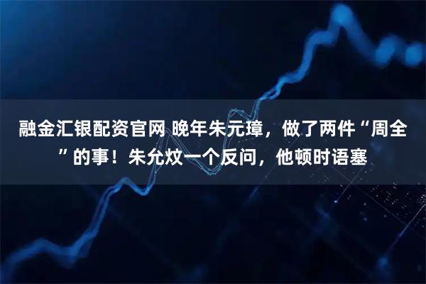 融金汇银配资官网 晚年朱元璋，做了两件“周全”的事！朱允炆一个反问，他顿时语塞