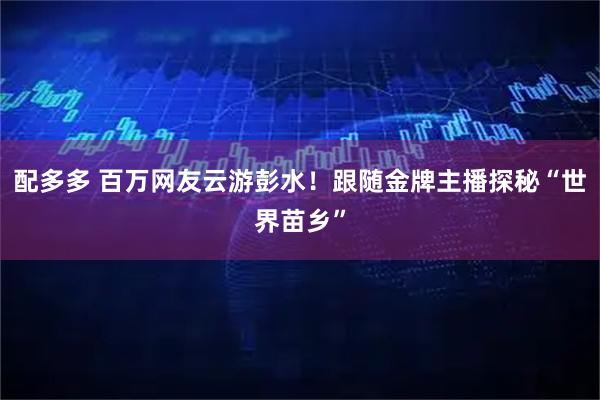 配多多 百万网友云游彭水！跟随金牌主播探秘“世界苗乡”
