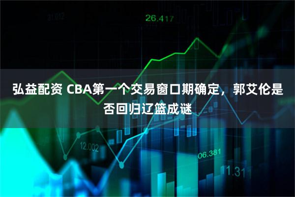 弘益配资 CBA第一个交易窗口期确定，郭艾伦是否回归辽篮成谜