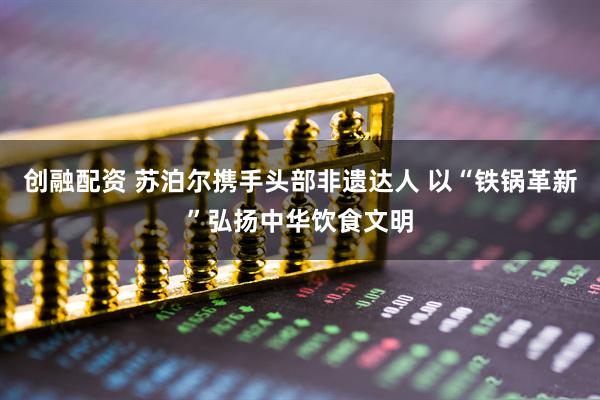 创融配资 苏泊尔携手头部非遗达人 以“铁锅革新”弘扬中华饮食文明