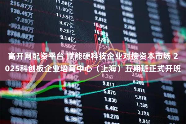 高开网配资平台 赋能硬科技企业对接资本市场 2025科创板企业培育中心（上海）五期班正式开班