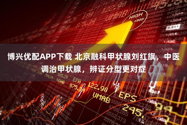 博兴优配APP下载 北京融科甲状腺刘红旗，中医调治甲状腺，辨证分型更对症