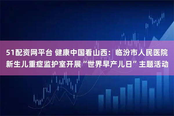 51配资网平台 健康中国看山西：临汾市人民医院新生儿重症监护室开展“世界早产儿日”主题活动