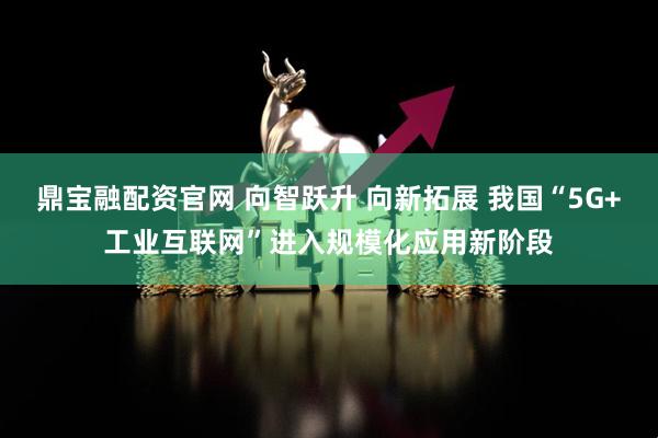 鼎宝融配资官网 向智跃升 向新拓展 我国“5G+工业互联网”进入规模化应用新阶段