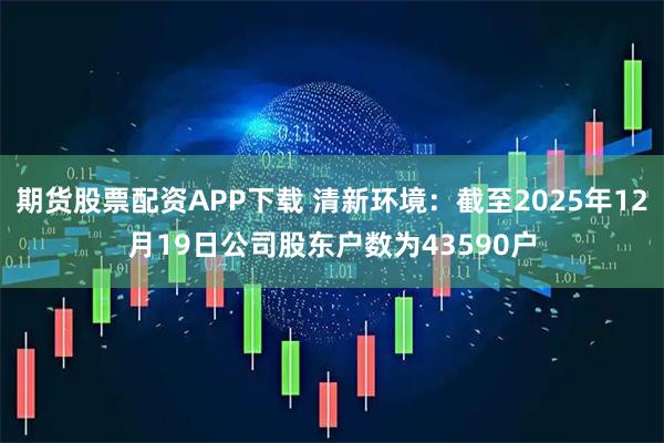 期货股票配资APP下载 清新环境：截至2025年12月19日公司股东户数为43590户